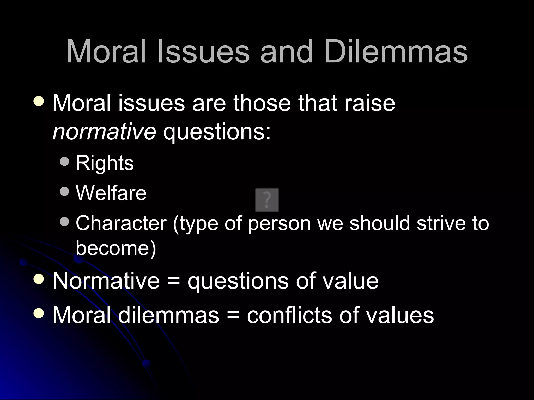 Moral Issues and Dilemmas Moral issues are those that raise  normative  questions: Rights Welfare Character (type of person we should strive to become) Normative = questions of value Moral dilemmas = conflicts of values 