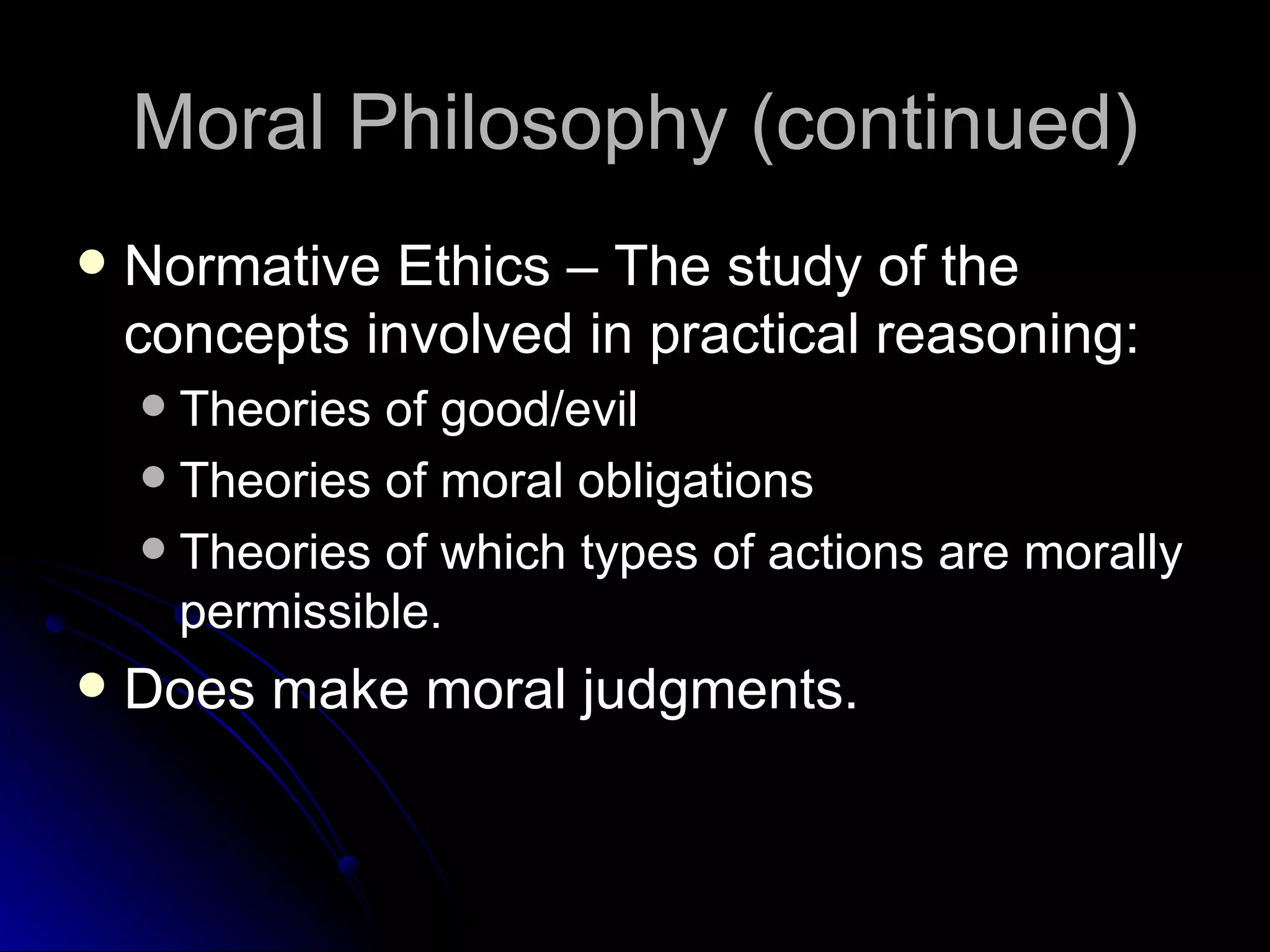 Moral Philosophy (continued) Normative Ethics – The study of the concepts involved in practical reasoning: Theories of good/evil Theories of moral obligations Theories of which types of actions are morally permissible. Does make moral judgments. 