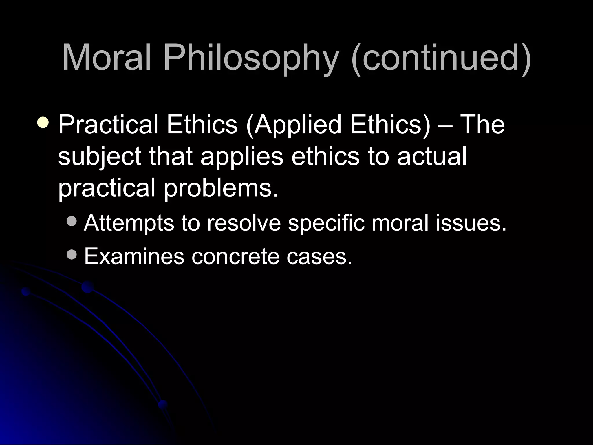 Moral Philosophy (continued) Practical Ethics (Applied Ethics) – The subject that applies ethics to actual practical problems. Attempts to resolve specific moral issues. Examines concrete cases. 