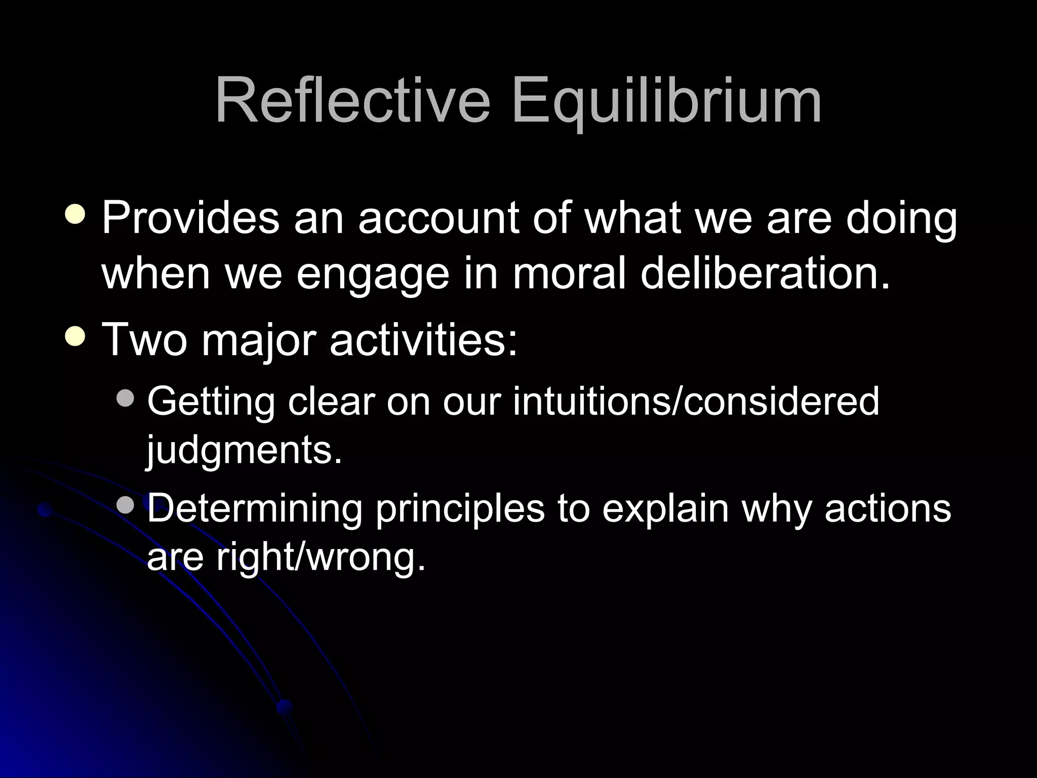 Reflective Equilibrium Provides an account of what we are doing when we engage in moral deliberation. Two major activities: Getting clear on our intuitions/considered judgments. Determining principles to explain why actions are right/wrong. 