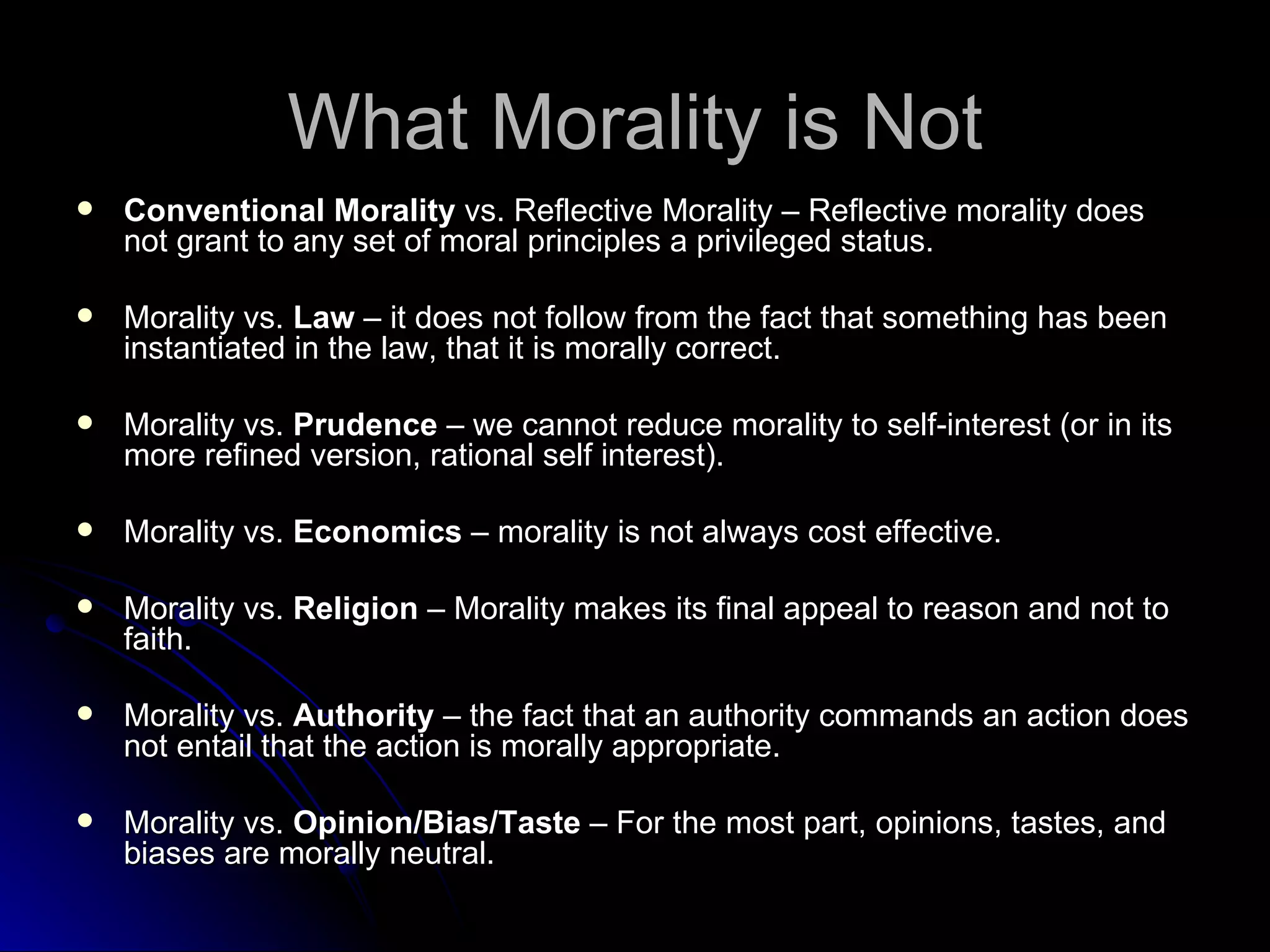 What Morality is Not Conventional Morality  vs. Reflective Morality – Reflective morality does not grant to any set of moral principles a privileged status. Morality vs.  Law  – it does not follow from the fact that something has been instantiated in the law, that it is morally correct.  Morality vs.  Prudence  – we cannot reduce morality to self-interest (or in its more refined version, rational self interest).  Morality vs.  Economics  – morality is not always cost effective.  Morality vs.  Religion  – Morality makes its final appeal to reason and not to faith. Morality vs.  Authority  – the fact that an authority commands an action does not entail that the action is morally appropriate. Morality vs.  Opinion/Bias/Taste  – For the most part, opinions, tastes, and biases are morally neutral. 