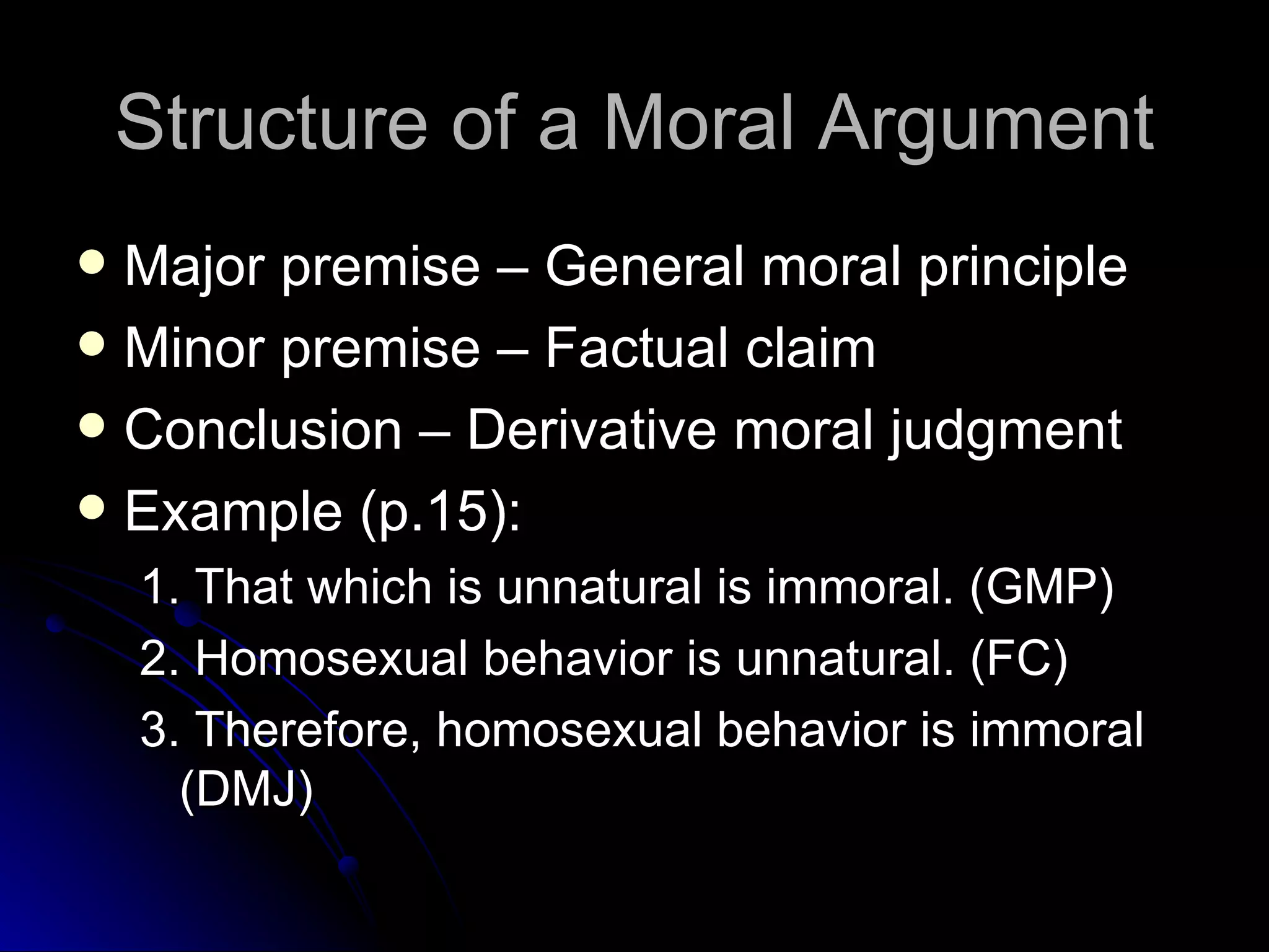 Structure of a Moral Argument Major premise – General moral principle Minor premise – Factual claim Conclusion – Derivative moral judgment Example (p.15): 1. That which is unnatural is immoral. (GMP) 2. Homosexual behavior is unnatural. (FC) 3. Therefore, homosexual behavior is immoral (DMJ) 