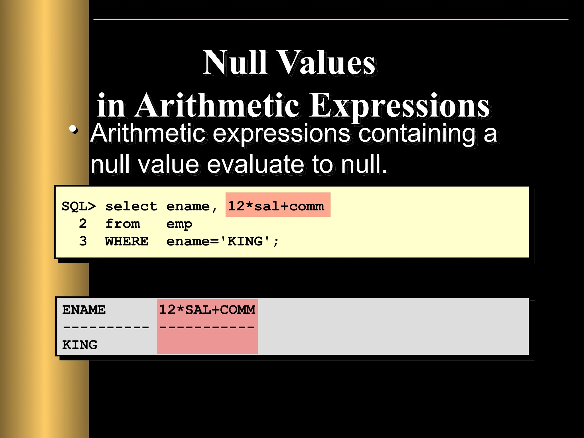 Null Values
in Arithmetic Expressions
• Arithmetic expressions containing a
null value evaluate to null.
SQL> select ename, 12*sal+comm
2 from emp
3 WHERE ename='KING';
ENAME 12*SAL+COMM
---------- -----------
KING
 