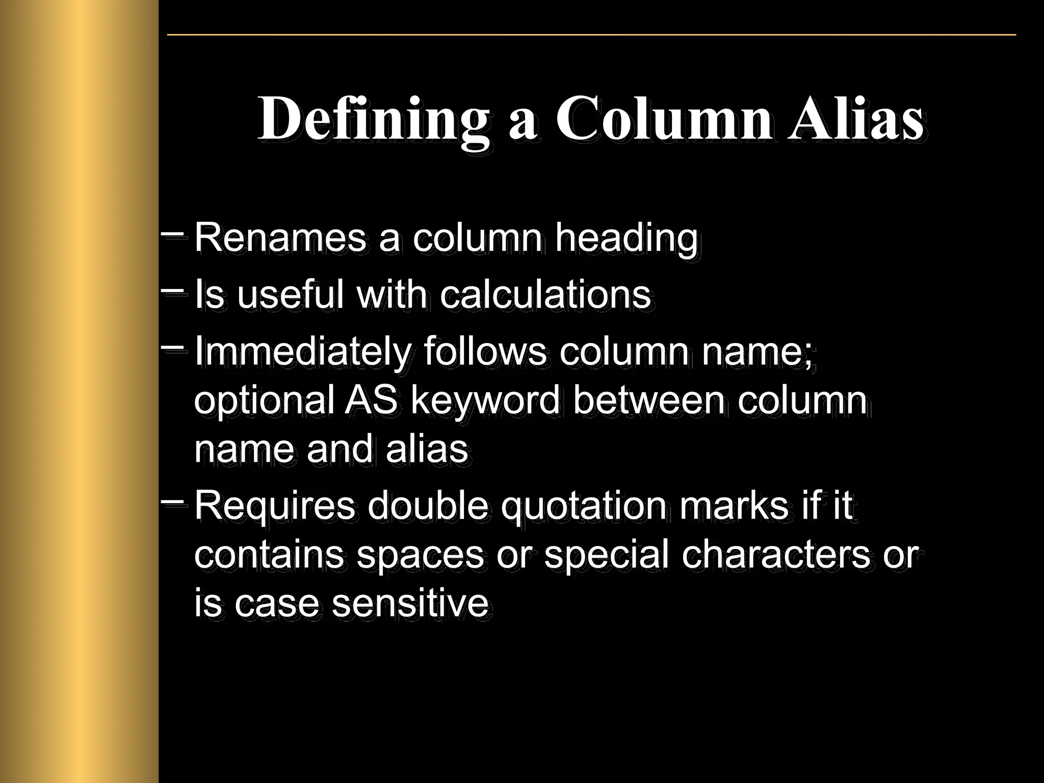 Defining a Column Alias
– Renames a column heading
– Is useful with calculations
– Immediately follows column name;
optional AS keyword between column
name and alias
– Requires double quotation marks if it
contains spaces or special characters or
is case sensitive
 