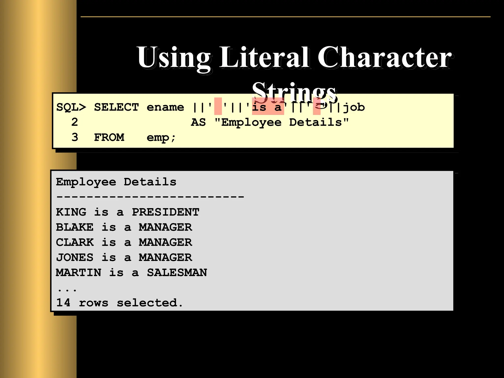 Using Literal Character
Strings
Employee Details
-------------------------
KING is a PRESIDENT
BLAKE is a MANAGER
CLARK is a MANAGER
JONES is a MANAGER
MARTIN is a SALESMAN
...
14 rows selected.
SQL> SELECT ename ||' '||'is a'||' '||job
2 AS "Employee Details"
3 FROM emp;
 