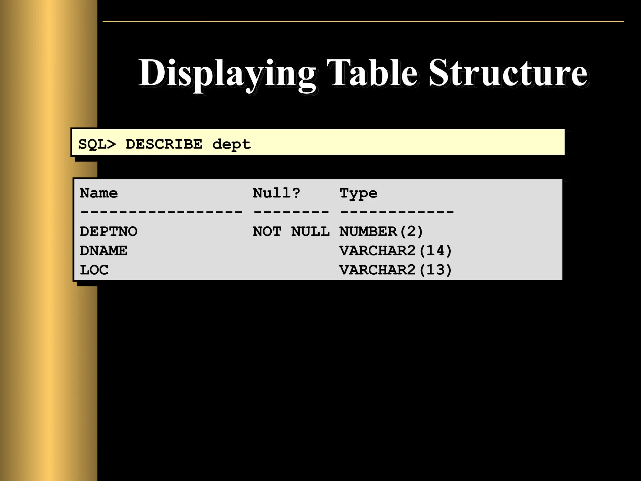 Displaying Table Structure
SQL> DESCRIBE dept
Name Null? Type
----------------- -------- ------------
DEPTNO NOT NULL NUMBER(2)
DNAME VARCHAR2(14)
LOC VARCHAR2(13)
 