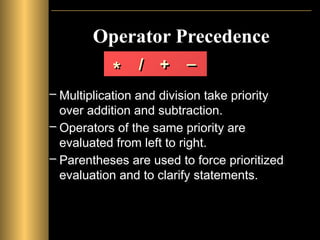 Operator Precedence
– Multiplication and division take priority
over addition and subtraction.
– Operators of the same priority are
evaluated from left to right.
– Parentheses are used to force prioritized
evaluation and to clarify statements.
* / + _
 