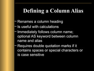 Defining a Column Alias
– Renames a column heading
– Is useful with calculations
– Immediately follows column name;
optional AS keyword between column
name and alias
– Requires double quotation marks if it
contains spaces or special characters or
is case sensitive
 