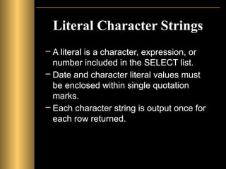 Literal Character Strings
– A literal is a character, expression, or
number included in the SELECT list.
– Date and character literal values must
be enclosed within single quotation
marks.
– Each character string is output once for
each row returned.
 