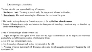 1. Buccal/Sublingual Administration
The two sites for oral mucosal delivery of drugs are:
1. Sublingual route: The drug is placed under the tongue and allowed to dissolve.
2. Buccal route: The medicament is placed between the cheek and the gum.
The barrier to drug absorption from these routes is the epithelium of oral mucosa.
Passive diffusion is the major mechanism for absorption of mostdrugs; nutrients may be absorbed by
carrier-mediated processes.
Some of the advantages of these routes are:
1. Rapid absorption and higher blood levels due to high vascularisation of the region and therefore
particularly useful for administration of antianginal drugs.
2. No first-pass hepatic metabolism.
3. No degradation of drugs such as that encountered in the GIT
4. Presence of saliva facilitates both drug dissolution and its subsequent permeation by keeping the oral
mucosa moist.
 