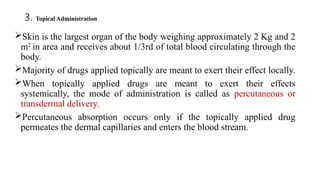 3. Topical Administration
Skin is the largest organ of the body weighing approximately 2 Kg and 2
m2
in area and receives about 1/3rd of total blood circulating through the
body.
Majority of drugs applied topically are meant to exert their effect locally.
When topically applied drugs are meant to exert their effects
systemically, the mode of administration is called as percutaneous or
transdermal delivery.
Percutaneous absorption occurs only if the topically applied drug
permeates the dermal capillaries and enters the blood stream.
 