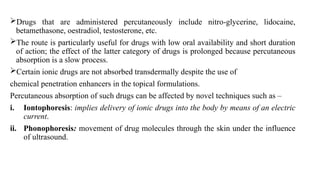 Drugs that are administered percutaneously include nitro-glycerine, lidocaine,
betamethasone, oestradiol, testosterone, etc.
The route is particularly useful for drugs with low oral availability and short duration
of action; the effect of the latter category of drugs is prolonged because percutaneous
absorption is a slow process.
Certain ionic drugs are not absorbed transdermally despite the use of
chemical penetration enhancers in the topical formulations.
Percutaneous absorption of such drugs can be affected by novel techniques such as –
i. Iontophoresis: implies delivery of ionic drugs into the body by means of an electric
current.
ii. Phonophoresis: movement of drug molecules through the skin under the influence
of ultrasound.
 