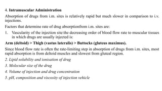 4. Intramuscular Administration
Absorption of drugs from i.m. sites is relatively rapid but much slower in comparison to i.v.
injections.
Factors that determine rate of drug absorptionfrom i.m. sites are:
1. Vascularity of the injection site:the decreasing order of blood flow rate to muscular tissues
in which drugs are usually injected is:
Arm (deltoid) > Thigh (vastus lateralis) > Buttocks (gluteus maximus).
Since blood flow rate is often the rate-limiting step in absorption of drugs from i.m. sites, most
rapid absorption is from deltoid muscles and slowest from gluteal region.
2. Lipid solubility and ionisation of drug
3. Molecular size of the drug
4. Volume of injection and drug concentration
5. pH, composition and viscosity of injection vehicle
 