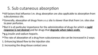 5. Sub cutaneous absorption
All factors that influence i.m. drug absorption are also applicable to absorption from
subcutaneous site.
Generally, absorption of drugs from a s.c site is slower than that from i.m. sites due
to poor perfusion,
But it is of particular importance for the administration of drugs for which a rapid
response is not desired and for drugs that degrade when taken orally
e.g.insulin and sodium heparin.
The rate of absorption of a drug from subcutaneous site can be increased in 2 ways:
1. Enhancing blood flow to the injection site
2. Increasing the drug-tissue contact area
 