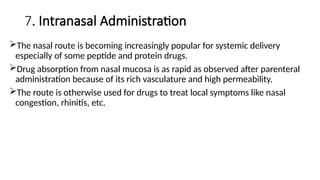 7. Intranasal Administration
The nasal route is becoming increasingly popular for systemic delivery
especially of some peptide and protein drugs.
Drug absorption from nasal mucosa is as rapid as observed after parenteral
administration because of its rich vasculature and high permeability.
The route is otherwise used for drugs to treat local symptoms like nasal
congestion, rhinitis, etc.
 