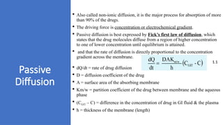 Passive
Diffusion
 Also called non-ionic diffusion, it is the major process for absorption of more
than 90% of the drugs.
 The driving force is concentration or electrochemical gradient.
 Passive diffusion is best expressed by Fick’s first law of diffusion, which
states that the drug molecules diffuse from a region of higher concentration
to one of lower concentration until equilibrium is attained.
 and that the rate of diffusion is directly proportional to the concentration
gradient across the membrane.
 dQ/dt = rate of drug diffusion
 D = diffusion coefficient of the drug
 A = surface area of the absorbing membrane
 Km/w = partition coefficient of the drug between membrane and the aqueous
phase
 (CGIT – C) = difference in the concentration of drug in GI fluid & the plasma
 h = thickness of the membrane (length)
1.1
 