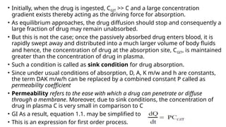 • Initially, when the drug is ingested, CGIT >> C and a large concentration
gradient exists thereby acting as the driving force for absorption.
• As equilibrium approaches, the drug diffusion should stop and consequently a
large fraction of drug may remain unabsorbed.
• But this is not the case; once the passively absorbed drug enters blood, it is
rapidly swept away and distributed into a much larger volume of body fluids
and hence, the concentration of drug at the absorption site, CGIT, is maintained
greater than the concentration of drug in plasma.
• Such a condition is called as sink condition for drug absorption.
• Since under usual conditions of absorption, D, A, K m/w and h are constants,
the term DAK m/w/h can be replaced by a combined constant P called as
permeability coefficient
• Permeability refers to the ease with which a drug can penetrate or diffuse
through a membrane. Moreover, due to sink conditions, the concentration of
drug in plasma C is very small in comparison to C
• GI As a result, equation 1.1. may be simplified to
• This is an expression for first order process.
 