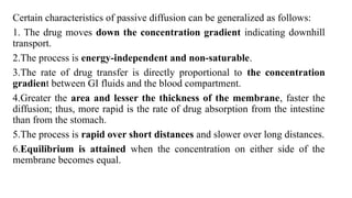 Certain characteristics of passive diffusion can be generalized as follows:
1. The drug moves down the concentration gradient indicating downhill
transport.
2.The process is energy-independent and non-saturable.
3.The rate of drug transfer is directly proportional to the concentration
gradient between GI fluids and the blood compartment.
4.Greater the area and lesser the thickness of the membrane, faster the
diffusion; thus, more rapid is the rate of drug absorption from the intestine
than from the stomach.
5.The process is rapid over short distances and slower over long distances.
6.Equilibrium is attained when the concentration on either side of the
membrane becomes equal.
 