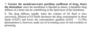 7. Greater the membrane/water partition coefficient of drug, faster
the absorption; since the membrane is lipoidal in nature, a lipophilic drug
diffuses at a faster rate by solubilising in the lipid layer of the membrane.
8. The drug diffuses rapidly when the volume of GI fluid is low;
conversely, dilution of GI fluids decreases the drug concentration in these
fluids (CGIT) and lower the concentration gradient (CGIT – C).This
phenomenon is, however, made use of in treating cases of oral overdose or
poisoning.
 