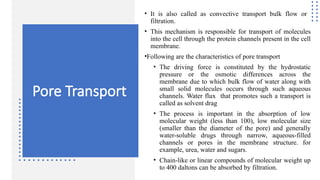 Pore Transport
• It is also called as convective transport bulk flow or
filtration.
• This mechanism is responsible for transport of molecules
into the cell through the protein channels present in the cell
membrane.
•Following are the characteristics of pore transport
• The driving force is constituted by the hydrostatic
pressure or the osmotic differences across the
membrane due to which bulk flow of water along with
small solid molecules occurs through such aqueous
channels. Water flux that promotes such a transport is
called as solvent drag
• The process is important in the absorption of low
molecular weight (less than 100), low molecular size
(smaller than the diameter of the pore) and generally
water-soluble drugs through narrow, aqueous-filled
channels or pores in the membrane structure. for
example, urea, water and sugars.
• Chain-like or linear compounds of molecular weight up
to 400 daltons can be absorbed by filtration.
 