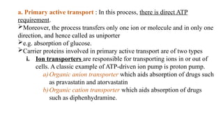 a. Primary active transport : In this process, there is direct ATP
requirement.
Moreover, the process transfers only one ion or molecule and in only one
direction, and hence called as uniporter
e.g. absorption of glucose.
Carrier proteins involved in primary active transport are of two types
i. Ion transporters are responsible for transporting ions in or out of
cells. A classic example of ATP-driven ion pump is proton pump.
a)Organic anion transporter which aids absorption of drugs such
as pravastatin and atorvastatin
b)Organic cation transporter which aids absorption of drugs
such as diphenhydramine.
 