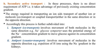 b. Secondary active transport : In these processes, there is no direct
requirement of ATP i.e. it takes advantage of previously existing concentration
gradient.
 The energy required in transporting an ion aids transport of another ion or
molecule (co-transport or coupled transport)either in the same direction or in
the opposite direction.
 Accordingly this process is further subdivided into:
i. Symport (co-transport): involves movement of both molecules in the
same direction e.g. Na+
glucose symporter uses the potential energy of
the Na +
concentration gradient to move glucose against its concentration
gradient.
ii. Antiport (counter-transport) :involves movement of molecules in the
opposite direction e.g. expulsion of H ions using the Na +
gradient in the
kidneys.
 