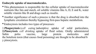 Endocytic uptake of macromolecules.
 This phenomenon is responsible for the cellular uptake of macromolecular
nutrients like fats and starch, oil soluble vitamins like A, D, E and K, water
soluble vitamin like B and drugs such as insulin.
 Another significance of such a process is that the drug is absorbed into the
lymphatic circulation thereby bypassing first-pass hepatic metabolism.
 Endocytosis includes two types of processes:
1.Phagocytosis (cell eating )adsorptive uptake of solid particulates,
2.Pinocytosis cell drinking uptake of fluid solute. Orally administered
Sabin polio vaccine, large protein molecules and
the botulism toxin (that causes food poisoning) are thought to be absorbed b
y pinocytosis.
 