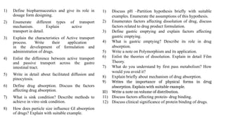 1) Define biopharmaceutics and give its role in
dosage form designing.
2) Enumerate different types of transport
mechanism. Explain active
transport in detail.
3) Explain the characteristics of Active transport
process. Write their application
in the development of formulation and
administration of drugs.
4) Enlist the difference between active transport
and passive transport across the gastro
intestinal tract.
5) Write in detail about facilitated diffusion and
pinocytosis.
6) Define drug absorption. Discuss the factors
affecting drug absorption.
7) What is sink condition? Describe methods to
achieve in vitro sink condition.
8) How does particle size influence GI absorption
of drugs? Explain with suitable example.
1) Discuss pH –Partition hypothesis briefly with suitable
examples. Enumerate the assumptions of this hypothesis.
2) Enumerates factors affecting dissolution of drug, discuss
factors related to drug product formulation.
3) Define gastric emptying and explain factors affecting
gastric emptying.
4) What is gastric emptying? Describe its role in drug
absorption.
5) Write a note on Polymorphism and its application.
6) Enlist the theories of dissolution. Explain in detail Film
Theory.
7) What do you understand by first pass metabolism? How
would you avoid it?
8) Explain briefly about mechanism of drug absorption.
9) Writes the importance of physical forms in drug
absorption. Explain with suitable example.
10) Write a note on volume of distribution.
11) Discuss factors affecting protein- drug binding.
12) Discuss clinical significance of protein binding of drugs.
 