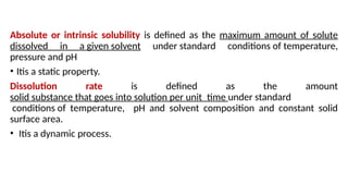 Absolute or intrinsic solubility is defined as the maximum amount of solute
dissolved in a given solvent under standard conditions of temperature,
pressure and pH
• Itis a static property.
Dissolution rate is defined as the amount
solid substance that goes into solution per unit time under standard
conditions of temperature, pH and solvent composition and constant solid
surface area.
• Itis a dynamic process.
 