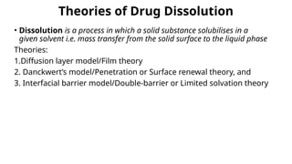 Theories of Drug Dissolution
• Dissolution is a process in which a solid substance solubilises in a
given solvent i.e. mass transfer from the solid surface to the liquid phase
Theories:
1.Diffusion layer model/Film theory
2. Danckwert’s model/Penetration or Surface renewal theory, and
3. Interfacial barrier model/Double-barrier or Limited solvation theory
 
