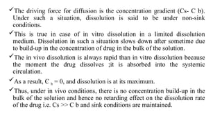 The driving force for diffusion is the concentration gradient (Cs- C b).
Under such a situation, dissolution is said to be under non-sink
conditions.
This is true in case of in vitro dissolution in a limited dissolution
medium. Dissolution in such a situation slows down after sometime due
to build-up in the concentration of drug in the bulk of the solution.
The in vivo dissolution is always rapid than in vitro dissolution because
the moment the drug dissolves ;it is absorbed into the systemic
circulation.
As a result, C b = 0, and dissolution is at its maximum.
Thus, under in vivo conditions, there is no concentration build-up in the
bulk of the solution and hence no retarding effect on the dissolution rate
of the drug i.e. Cs >> C b and sink conditions are maintained.
 