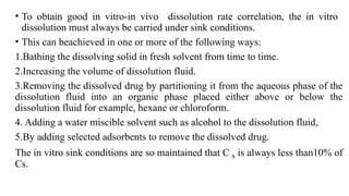 • To obtain good in vitro-in vivo dissolution rate correlation, the in vitro
dissolution must always be carried under sink conditions.
• This can beachieved in one or more of the following ways:
1.Bathing the dissolving solid in fresh solvent from time to time.
2.Increasing the volume of dissolution fluid.
3.Removing the dissolved drug by partitioning it from the aqueous phase of the
dissolution fluid into an organic phase placed either above or below the
dissolution fluid for example, hexane or chloroform.
4. Adding a water miscible solvent such as alcohol to the dissolution fluid,
5.By adding selected adsorbents to remove the dissolved drug.
The in vitro sink conditions are so maintained that C b is always less than10% of
Cs.
 