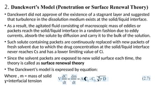 2. Danckwert’s Model (Penetration or Surface Renewal Theory)
• Danckwert did not approve of the existence of a stagnant layer and suggested
that turbulence in the dissolution medium exists at the solid/liquid interface.
• As a result, the agitated fluid consisting of macroscopic mass of eddies or
packets reach the solid/liquid interface in a random fashion due to eddy
currents, absorb the solute by diffusion and carry it to the bulk of the solution.
• Such solute containing packets are continuously replaced with new packets of
fresh solvent due to which the drug concentration at the solid/liquid interface
never reaches Cs and has a lower limiting value of Ci.
• Since the solvent packets are exposed to new solid surface each time, the
theory is called as surface renewal theory
• The Danckwert’s model is expressed by equation:
Where , m = mass of solid dissolved, and= rate of surface renewal (or the
ɣ=interfacial tension
 