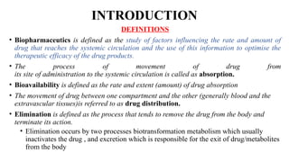 INTRODUCTION
DEFINITIONS
• Biopharmaceutics is defined as the study of factors influencing the rate and amount of
drug that reaches the systemic circulation and the use of this information to optimise the
therapeutic efficacy of the drug products.
• The process of movement of drug from
its site of administration to the systemic circulation is called as absorption.
• Bioavailability is defined as the rate and extent (amount) of drug absorption
• The movement of drug between one compartment and the other (generally blood and the
extravascular tissues)is referred to as drug distribution.
• Elimination is defined as the process that tends to remove the drug from the body and
terminate its action.
• Elimination occurs by two processes biotransformation metabolism which usually
inactivates the drug , and excretion which is responsible for the exit of drug/metabolites
from the body
 
