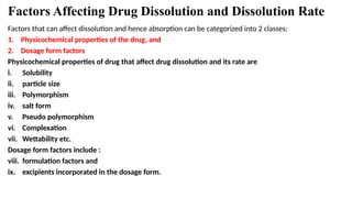 Factors Affecting Drug Dissolution and Dissolution Rate
Factors that can affect dissolution and hence absorption can be categorized into 2 classes:
1. Physicochemical properties of the drug, and
2. Dosage form factors
Physicochemical properties of drug that affect drug dissolution and its rate are
i. Solubility
ii. particle size
iii. Polymorphism
iv. salt form
v. Pseudo polymorphism
vi. Complexation
vii. Wettability etc.
Dosage form factors include :
viii. formulation factors and
ix. excipients incorporated in the dosage form.
 