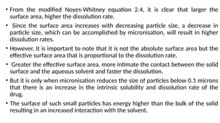 • From the modified Noyes-Whitney equation 2.4, it is clear that larger the
surface area, higher the dissolution rate.
• Since the surface area increases with decreasing particle size, a decrease in
particle size, which can be accomplished by micronisation, will result in higher
dissolution rates.
• However, it is important to note that it is not the absolute surface area but the
effective surface area that is proportional to the dissolution rate.
• Greater the effective surface area, more intimate the contact between the solid
surface and the aqueous solvent and faster the dissolution.
• But it is only when micronisation reduces the size of particles below 0.1 microns
that there is an increase in the intrinsic solubility and dissolution rate of the
drug.
• The surface of such small particles has energy higher than the bulk of the solid
resulting in an increased interaction with the solvent.
 