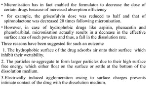 • Micronisation has in fact enabled the formulator to decrease the dose of
certain drugs because of increased absorption efficiency
• for example, the griseofulvin dose was reduced to half and that of
spironolactone was decreased 20 times following micronisation.
• However, in case of hydrophobic drugs like aspirin, phenacetin and
phenobarbital, micronisation actually results in a decrease in the effective
surface area of such powders and thus, a fall in the dissolution rate.
Three reasons have been suggested for such an outcome
1. The hydrophobic surface of the drug adsorbs air onto their surface which
inhibit their wettability.
2. The particles re-aggregate to form larger particles due to their high surface
free energy, which either float on the surface or settle at the bottom of the
dissolution medium.
3.Electrically induced agglomeration owing to surface charges prevents
intimate contact of the drug with the dissolution medium.
 