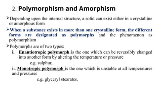 2. Polymorphism and Amorphism
Depending upon the internal structure, a solid can exist either in a crystalline
or amorphous form
When a substance exists in more than one crystalline form, the different
forms are designated as polymorphs and the phenomenon as
polymorphism
Polymorphs are of two types:
i. Enantiotropic polymorph is the one which can be reversibly changed
into another form by altering the temperature or pressure
e.g. sulphur,
ii. Monotropic polymorph is the one which is unstable at all temperatures
and pressures
e.g. glyceryl stearates.
 