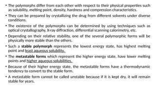 • The polymorphs differ from each other with respect to their physical properties such
as solubility, melting point, density, hardness and compression characteristics.
• They can be prepared by crystallizing the drug from different solvents under diverse
conditions.
• The existence of the polymorphs can be determined by using techniques such as
optical crystallography, X-ray diffraction, differential scanning calorimetry, etc.
• Depending on their relative stability, one of the several polymorphic forms will be
physically more stable than the others.
• Such a stable polymorph represents the lowest energy state, has highest melting
point and least aqueous solubility.
• The metastable forms which represent the higher energy state, have lower melting
points and higher aqueous solubilities.
• Because of their higher energy state, the metastable forms have a thermodynamic
tendency to convert to the stable form.
• A metastable form cannot be called unstable because if it is kept dry, it will remain
stable for years.
 