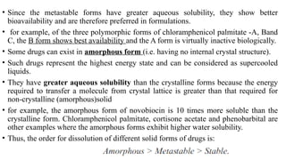 • Since the metastable forms have greater aqueous solubility, they show better
bioavailability and are therefore preferred in formulations.
• for example, of the three polymorphic forms of chloramphenicol palmitate -A, Band
C, the B form shows best availability and the A form is virtually inactive biologically.
• Some drugs can exist in amorphous form (i.e. having no internal crystal structure).
• Such drugs represent the highest energy state and can be considered as supercooled
liquids.
• They have greater aqueous solubility than the crystalline forms because the energy
required to transfer a molecule from crystal lattice is greater than that required for
non-crystalline (amorphous)solid
• for example, the amorphous form of novobiocin is 10 times more soluble than the
crystalline form. Chloramphenicol palmitate, cortisone acetate and phenobarbital are
other examples where the amorphous forms exhibit higher water solubility.
• Thus, the order for dissolution of different solid forms of drugs is:
 