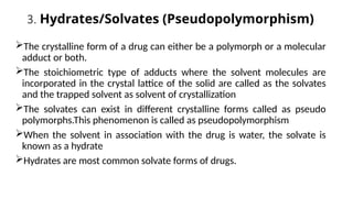 3. Hydrates/Solvates (Pseudopolymorphism)
The crystalline form of a drug can either be a polymorph or a molecular
adduct or both.
The stoichiometric type of adducts where the solvent molecules are
incorporated in the crystal lattice of the solid are called as the solvates
and the trapped solvent as solvent of crystallization
The solvates can exist in different crystalline forms called as pseudo
polymorphs.This phenomenon is called as pseudopolymorphism
When the solvent in association with the drug is water, the solvate is
known as a hydrate
Hydrates are most common solvate forms of drugs.
 