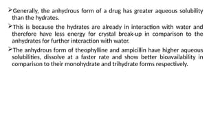 Generally, the anhydrous form of a drug has greater aqueous solubility
than the hydrates.
This is because the hydrates are already in interaction with water and
therefore have less energy for crystal break-up in comparison to the
anhydrates for further interaction with water.
The anhydrous form of theophylline and ampicillin have higher aqueous
solubilities, dissolve at a faster rate and show better bioavailability in
comparison to their monohydrate and trihydrate forms respectively.
 