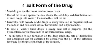 4. Salt Form of the Drug
• Most drugs are either weak acids or weak bases.
• One of the easiest approaches to enhance the solubility and dissolution rate
of such drugs is to convert them into their salt forms.
• Generally, with weakly acidic drugs, a strong base salt is prepared such as
the sodium and potassium salts of barbiturates and sulphonamides.
• In case of weakly basic drugs, a strong acid salt is prepared like the
hydrochloride or sulphate salts of several alkaloidal drugs.
• The influence of salt formation on the drug solubility, rate of dissolution
and absorption can be explained by considering the pH of the diffusion
layer and not the pH of the bulk of the solution.
 