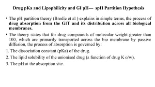 Drug pKa and Lipophilicity and GI pH— spH Partition Hypothesis
• The pH partition theory (Brodie et al ) explains in simple terms, the process of
drug absorption from the GIT and its distribution across all biological
membranes.
• The theory states that for drug compounds of molecular weight greater than
100, which are primarily transported across the bio membrane by passive
diffusion, the process of absorption is governed by:
1. The dissociation constant (pKa) of the drug.
2. The lipid solubility of the unionised drug (a function of drug K o/w).
3. The pH at the absorption site.
 