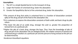 Assumptions
i. The GIT is a simple lipoidal barrier to the transport of drug.
ii. Larger the fraction of unionised drug, faster the absorption.
iii. Greater the lipophilicity (Ko/w) of the unionised drug, better the absorption.
The amount of drug that exists in unionised form is a function of dissociation constant
(pKa) of the drug and pH of the fluid at the absorption site.
It is customary to express the dissociation constants of both acidic and basic drugs by pKa
values.
The lower the pKa of an acidic drug, stronger the acid i.e. greater the proportion of
ionised form at a particular pH.
Higher the pKa of a basic drug, stronger the base. Thus, from the knowledge of pKa of
drug and pH at the absorption site (or biological fluid), the relative amount of ionised and
unionised drug in solution at a particular pH and the percent of drug ionised at this pH can
be determined by
Henderson-Hasselbach equations
 