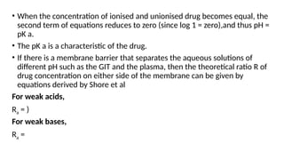 • When the concentration of ionised and unionised drug becomes equal, the
second term of equations reduces to zero (since log 1 = zero),and thus pH =
pK a.
• The pK a is a characteristic of the drug.
• If there is a membrane barrier that separates the aqueous solutions of
different pH such as the GIT and the plasma, then the theoretical ratio R of
drug concentration on either side of the membrane can be given by
equations derived by Shore et al
For weak acids,
Ra = )
For weak bases,
Ra =
 