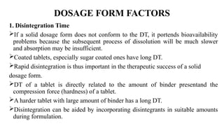 DOSAGE FORM FACTORS
1. Disintegration Time
If a solid dosage form does not conform to the DT, it portends bioavailability
problems because the subsequent process of dissolution will be much slower
and absorption may be insufficient.
Coated tablets, especially sugar coated ones have long DT.
Rapid disintegration is thus important in the therapeutic success of a solid
dosage form.
DT of a tablet is directly related to the amount of binder presentand the
compression force (hardness) of a tablet.
A harder tablet with large amount of binder has a long DT.
Disintegration can be aided by incorporating disintegrants in suitable amounts
during formulation.
 
