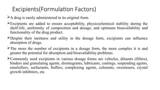 Excipients(Formulation Factors)
A drug is rarely administered in its original form.
Excipients are added to ensure acceptability, physicochemical stability during the
shelf-life, uniformity of composition and dosage, and optimum bioavailability and
functionality of the drug product.
Despite their inertness and utility in the dosage form, excipients can influence
absorption of drugs.
The more the number of excipients in a dosage form, the more complex it is and
greater the potential for absorption and bioavailability problems.
Commonly used excipients in various dosage forms are vehicles, diluents (fillers),
binders and granulating agents, disintegrants, lubricants, coatings, suspending agents,
emulsifiers, surfactants, buffers, complexing agents, colorants, sweeteners, crystal
growth inhibitors, etc.
 