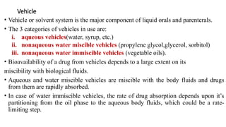 Vehicle
• Vehicle or solvent system is the major component of liquid orals and parenterals.
• The 3 categories of vehicles in use are:
i. aqueous vehicles(water, syrup, etc.)
ii. nonaqueous water miscible vehicles (propylene glycol,glycerol, sorbitol)
iii. nonaqueous water immiscible vehicles (vegetable oils).
• Bioavailability of a drug from vehicles depends to a large extent on its
miscibility with biological fluids.
• Aqueous and water miscible vehicles are miscible with the body fluids and drugs
from them are rapidly absorbed.
• In case of water immiscible vehicles, the rate of drug absorption depends upon it’s
partitioning from the oil phase to the aqueous body fluids, which could be a rate-
limiting step.
 
