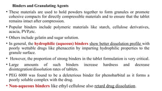 Binders and Granulating Agents
• These materials are used to hold powders together to form granules or promote
cohesive compacts for directly compressible materials and to ensure that the tablet
remains intact after compression.
• Popular binders include polymeric materials like starch, cellulose derivatives,
acacia, PVP,etc.
• Others include gelatin and sugar solution.
• In general, the hydrophilic (aqueous) binders show better dissolution profile with
poorly wettable drugs like phenacetin by imparting hydrophilic properties to the
granule surface.
• However, the proportion of strong binders in the tablet formulation is very critical.
• Large amounts of such binders increase hardness and decrease
disintegration/dissolution rates of tablets.
• PEG 6000 was found to be a deleterious binder for phenobarbital as it forms a
poorly soluble complex with the drug.
• Non-aqueous binders like ethyl cellulose also retard drug dissolution.
 